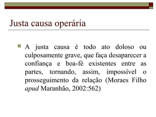Justa causa operária

     A justa causa é todo ato doloso ou
      culposamente grave, que faça desaparecer a
      confiança e boa-fé existentes entre as
      partes, tornando, assim, impossível o
      prosseguimento da relação (Moraes Filho
      apud Maranhão, 2002:562)
 