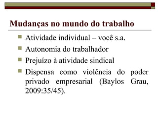 Mudanças no mundo do trabalho
    Atividade individual – você s.a.
    Autonomia do trabalhador
    Prejuízo à atividade sindical
    Dispensa como violência do poder
     privado empresarial (Baylos Grau,
     2009:35/45).
 