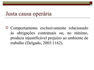 Justa causa operária

   Comportamento exclusivamente relacionado
    às obrigações contratuais ou, no mínimo,
    produza injustificável prejuízo ao ambiente de
    trabalho (Delgado, 2003:1162).
 