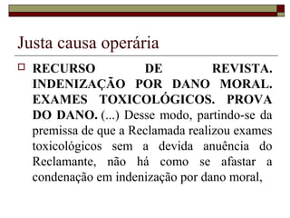 Justa causa operária
   RECURSO             DE           REVISTA.
    INDENIZAÇÃO POR DANO MORAL.
    EXAMES TOXICOLÓGICOS. PROVA
    DO DANO. (...) Desse modo, partindo-se da
    premissa de que a Reclamada realizou exames
    toxicológicos sem a devida anuência do
    Reclamante, não há como se afastar a
    condenação em indenização por dano moral,
 