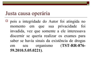 Justa causa operária
   pois a integridade do Autor foi atingida no
    momento em que sua privacidade foi
    invadida, vez que somente a ele interessava
    discernir se queria realizar os exames para
    saber se havia sinais da existência de drogas
    em      seu    organismo       (TST-RR-876-
    59.2010.5.05.0221).
 