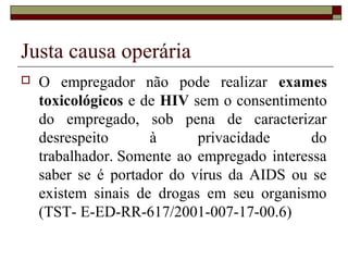 Justa causa operária
   O empregador não pode realizar exames
    toxicológicos e de HIV sem o consentimento
    do empregado, sob pena de caracterizar
    desrespeito      à      privacidade      do
    trabalhador. Somente ao empregado interessa
    saber se é portador do vírus da AIDS ou se
    existem sinais de drogas em seu organismo
    (TST- E-ED-RR-617/2001-007-17-00.6)
 