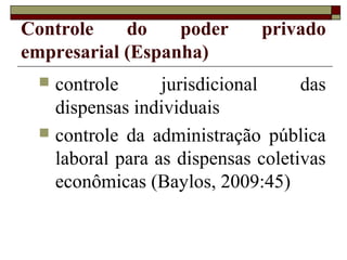 Controle    do    poder      privado
empresarial (Espanha)
  controle      jurisdicional     das
   dispensas individuais
  controle da administração pública
   laboral para as dispensas coletivas
   econômicas (Baylos, 2009:45)
 