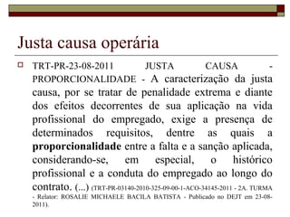 Justa causa operária
   TRT-PR-23-08-2011  JUSTA       CAUSA        -
    PROPORCIONALIDADE - A caracterização da justa
    causa, por se tratar de penalidade extrema e diante
    dos efeitos decorrentes de sua aplicação na vida
    profissional do empregado, exige a presença de
    determinados requisitos, dentre as quais a
    proporcionalidade entre a falta e a sanção aplicada,
    considerando-se, em especial, o histórico
    profissional e a conduta do empregado ao longo do
    contrato. (...) (TRT-PR-03140-2010-325-09-00-1-ACO-34145-2011 - 2A. TURMA
    - Relator: ROSALIE MICHAELE BACILA BATISTA - Publicado no DEJT em 23-08-
    2011).
 
