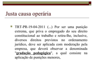 Justa causa operária

     TRT-PR-19-04-2011 (...) Por ser uma punição
      extrema, que priva o empregado do seu direito
      constitucional ao trabalho e retira-lhe, inclusive,
      diversos direitos previstos no ordenamento
      jurídico, deve ser aplicada com moderação pela
      empresa, que deverá observar a denominada
      "gradação pedagógica", a qual consiste na
      aplicação de punições menores,
 