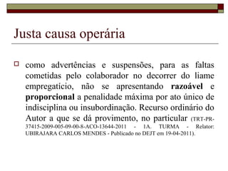 Justa causa operária

   como advertências e suspensões, para as faltas
    cometidas pelo colaborador no decorrer do liame
    empregatício, não se apresentando razoável e
    proporcional a penalidade máxima por ato único de
    indisciplina ou insubordinação. Recurso ordinário do
    Autor a que se dá provimento, no particular (TRT-PR-
    37415-2009-005-09-00-8-ACO-13644-2011 - 1A. TURMA - Relator:
    UBIRAJARA CARLOS MENDES - Publicado no DEJT em 19-04-2011).
 