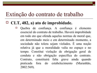 Extinção do contrato de trabalho
   CLT, 482, a) ato de improbidade.
         Quebra de confiança. A confiança é elemento
          essencial do contrato de trabalho. Haverá improbidade
          em todo ato que ofenda aquelas normas de moral que,
          em determinado meio e em determinado momento, a
          sociedade não tolera sejam violados. É uma noção
          relativa já que a moralidade valia no espaço e no
          tempo. Constitui violação de obrigação geral de
          conduta e não obrigação específica do contrato.
          Contrato, constituirá falta grave ainda quando
          praticada fora do estabelecimento (Maranhão,
          2002:569).
 