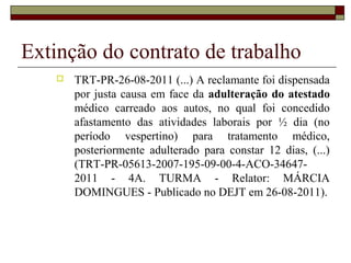 Extinção do contrato de trabalho
       TRT-PR-26-08-2011 (...) A reclamante foi dispensada
        por justa causa em face da adulteração do atestado
        médico carreado aos autos, no qual foi concedido
        afastamento das atividades laborais por ½ dia (no
        período vespertino) para tratamento médico,
        posteriormente adulterado para constar 12 dias, (...)
        (TRT-PR-05613-2007-195-09-00-4-ACO-34647-
        2011 - 4A. TURMA - Relator: MÁRCIA
        DOMINGUES - Publicado no DEJT em 26-08-2011).
 