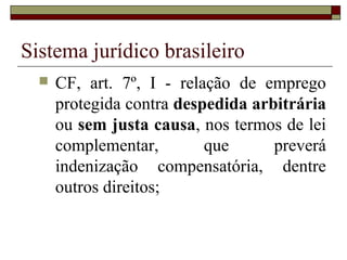 Sistema jurídico brasileiro
     CF, art. 7º, I - relação de emprego
      protegida contra despedida arbitrária
      ou sem justa causa, nos termos de lei
      complementar,        que      preverá
      indenização compensatória, dentre
      outros direitos;
 