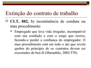 Extinção do contrato de trabalho
   CLT, 882, b) incontinência de conduta ou
    mau procedimento
       Empregado que leva vida irregular, incompatível
        com sua condição e com o cargo que exerce,
        fazendo-o perder a confiança do empregador. O
        mau procedimento está em todo o ato que revela
        quebra do princípio de os contratos devem ser
        executados de boa-fé (Maranhão, 2002:570).
 