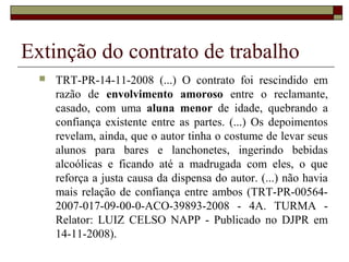 Extinção do contrato de trabalho
     TRT-PR-14-11-2008 (...) O contrato foi rescindido em
      razão de envolvimento amoroso entre o reclamante,
      casado, com uma aluna menor de idade, quebrando a
      confiança existente entre as partes. (...) Os depoimentos
      revelam, ainda, que o autor tinha o costume de levar seus
      alunos para bares e lanchonetes, ingerindo bebidas
      alcoólicas e ficando até a madrugada com eles, o que
      reforça a justa causa da dispensa do autor. (...) não havia
      mais relação de confiança entre ambos (TRT-PR-00564-
      2007-017-09-00-0-ACO-39893-2008 - 4A. TURMA -
      Relator: LUIZ CELSO NAPP - Publicado no DJPR em
      14-11-2008).
 