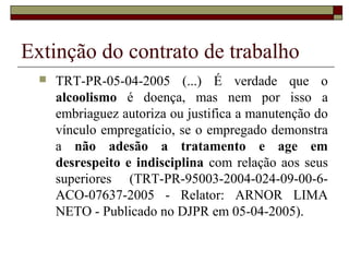 Extinção do contrato de trabalho
     TRT-PR-05-04-2005 (...) É verdade que o
      alcoolismo é doença, mas nem por isso a
      embriaguez autoriza ou justifica a manutenção do
      vínculo empregatício, se o empregado demonstra
      a não adesão a tratamento e age em
      desrespeito e indisciplina com relação aos seus
      superiores (TRT-PR-95003-2004-024-09-00-6-
      ACO-07637-2005 - Relator: ARNOR LIMA
      NETO - Publicado no DJPR em 05-04-2005).
 
