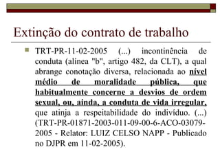 Extinção do contrato de trabalho
     TRT-PR-11-02-2005 (...) incontinência de
      conduta (alínea "b", artigo 482, da CLT), a qual
      abrange conotação diversa, relacionada ao nível
      médio     de     moralidade      pública,   que
      habitualmente concerne a desvios de ordem
      sexual, ou, ainda, a conduta de vida irregular,
      que atinja a respeitabilidade do indivíduo. (...)
      (TRT-PR-01871-2003-011-09-00-6-ACO-03079-
      2005 - Relator: LUIZ CELSO NAPP - Publicado
      no DJPR em 11-02-2005).
 