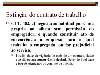 Extinção do contrato de trabalho
   CLT, 482, c) negociação habitual por conta
    própria ou alheia sem permissão do
    empregador, e quando constituir ato de
    concorrência à empresa para a qual
    trabalha o empregado, ou for prejudicial
    ao serviço;
       Possibilidade da vigência de mais de um contrato, desde
        que não ocorra concorrência desleal. Dever de fidelidade
        e boa-fé, elementos do contrato de trabalho.
 