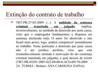 Extinção do contrato de trabalho
     TRT-PR-27-03-2009 (...) A nulidade da sentença
      criminal     transitada      em     julgado,     implica,
      invariavelmente, na nulidade da demissão por justa causa,
      visto que o empregador fundamentou a dispensa em
      sentença declarada nula. O autor foi absolvido e não
      ficará mais preso, logo, poderá comparecer normalmente
      ao trabalho. Neste particular a demissão por justa causa
      não é ato jurídico perfeito, visto que está
      irremediavelmente atrelada à motivação do ato (sentença
      criminal transitada em julgada), a qual deixou de existir
      (TRT-PR-03291-2007-022-09-00-0-ACO-09170-2009 -
      2A. TURMA - Relator: ANA CAROLINA ZAINA).
 