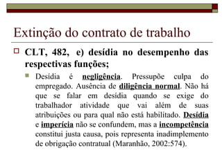 Extinção do contrato de trabalho
   CLT, 482, e) desídia no desempenho das
    respectivas funções;
       Desídia é negligência. Pressupõe culpa do
        empregado. Ausência de diligência normal. Não há
        que se falar em desídia quando se exige do
        trabalhador atividade que vai além de suas
        atribuições ou para qual não está habilitado. Desídia
        e imperícia não se confundem, mas a incompetência
        constitui justa causa, pois representa inadimplemento
        de obrigação contratual (Maranhão, 2002:574).
 