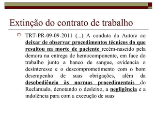 Extinção do contrato de trabalho
     TRT-PR-09-09-2011 (...) A conduta da Autora ao
      deixar de observar procedimentos técnicos do que
      resultou na morte de paciente recém-nascido pela
      demora na entrega de hemocomponente, em face do
      trabalho junto a banco de sangue, evidencia o
      desinteresse e o descomprometimento com o bom
      desempenho de suas obrigações, além da
      desobediência às normas procedimentais do
      Reclamado, denotando o desleixo, a negligência e a
      indolência para com a execução de suas
 