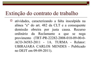 Extinção do contrato de trabalho
     atividades, caracterizando a falta insculpida na
      alínea "e" do art. 482 da CLT e a consequente
      demissão obreira por justa causa. Recurso
      ordinário da Reclamante a que se nega
      provimento (TRT-PR-22282-2008-010-09-00-0-
      ACO-36583-2011 - 1A. TURMA - Relator:
      UBIRAJARA CARLOS MENDES - Publicado
      no DEJT em 09-09-2011).
 