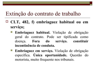 Extinção do contrato de trabalho
   CLT, 482, f) embriaguez habitual ou em
    serviço;
       Embriaguez habitual. Violação de obrigação
        geral do contrato. Pode ser tipificada como
        doença.     Fora     do    serviço.     constituir
        incontinência de conduta.
       Embriaguez em serviço. Violação de obrigação
        específica. Única oportunidade. Questão do
        motorista, muito frequente nos tribunais.
 