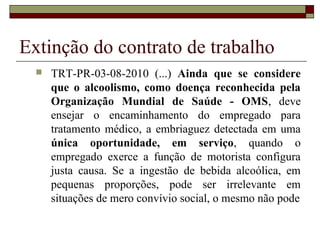 Extinção do contrato de trabalho
     TRT-PR-03-08-2010 (...) Ainda que se considere
      que o alcoolismo, como doença reconhecida pela
      Organização Mundial de Saúde - OMS, deve
      ensejar o encaminhamento do empregado para
      tratamento médico, a embriaguez detectada em uma
      única oportunidade, em serviço, quando o
      empregado exerce a função de motorista configura
      justa causa. Se a ingestão de bebida alcoólica, em
      pequenas proporções, pode ser irrelevante em
      situações de mero convívio social, o mesmo não pode
 