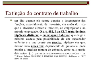 Extinção do contrato de trabalho
     ser dito quando ela ocorre durante o desempenho das
      funções, especialmente de motorista, em razão do risco
      que a atividade oferece a terceiros, ao empregador e ao
      próprio empregado. O art. 482, f da CLT trata de duas
      hipóteses distintas: a embriaguez habitual, que exige a
      máxima cautela pela possibilidade de um trabalhador
      enfermo e a que ocorre em serviço, hipótese em que,
      mesmo uma única vez, dependendo da gravidade, pode
      ensejar a imediata ruptura do contrato, como na situação
      dos autos. (...) (TRT-PR-30710-2008-029-09-00-2-ACO-24780-2010 - 2A.
      TURMA - Relator: MARLENE T. FUVERKI SUGUIMATSU - Publicado no DEJT
      em 03-08-2010).
 