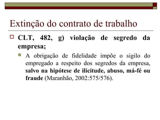 Extinção do contrato de trabalho
   CLT, 482, g) violação de segredo da
    empresa;
       A obrigação de fidelidade impõe o sigilo do
        empregado a respeito dos segredos da empresa,
        salvo na hipótese de ilicitude, abuso, má-fé ou
        fraude (Maranhão, 2002:575/576).
 