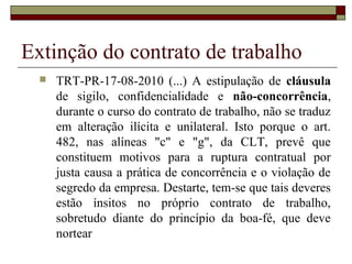 Extinção do contrato de trabalho
     TRT-PR-17-08-2010 (...) A estipulação de cláusula
      de sigilo, confidencialidade e não-concorrência,
      durante o curso do contrato de trabalho, não se traduz
      em alteração ilícita e unilateral. Isto porque o art.
      482, nas alíneas "c" e "g", da CLT, prevê que
      constituem motivos para a ruptura contratual por
      justa causa a prática de concorrência e o violação de
      segredo da empresa. Destarte, tem-se que tais deveres
      estão ínsitos no próprio contrato de trabalho,
      sobretudo diante do princípio da boa-fé, que deve
      nortear
 