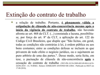 Extinção do contrato de trabalho
     a relação de trabalho. Portanto, é plenamente válida a
      estipulação de cláusula de não-concorrência mesmo após o
      início da vigência do contrato de trabalho, não havendo
      afronta ao art. 468 da CLT. (...) constatada a lacuna, possibilita-
      se, por força do art. 8º da CLT, a aplicação do art. 122 do
      Código Civil Brasileiro, que dispõe que "São lícitas, em geral,
      todas as condições não contrárias à lei, à ordem pública ou aos
      bons costumes; entre as condições defesas se incluem as que
      privarem de todo efeito o negócio jurídico, ou o sujeitarem ao
      puro arbítrio de uma das partes.". Desse modo, seria lícita, em
      tese, a pactuação de cláusula de não-concorrência após a
      cessação do contrato de trabalho (TRT-PR-18154-2009-002-09-00-8-ACO-
      26296-2010 - 1A. TURMA - Relator: EDMILSON ANTONIO DE LIMA - Publicado no DEJT em
      17-08-2010).
 