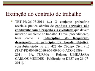 Extinção do contrato de trabalho
     TRT-PR-26-07-2011 (...) O conjunto probatório
      revela a prática obreira de conduta agressiva não
      condizente com o respeito e a civilidade que devem
      marcar o ambiente de trabalho. O mau procedimento,
      bem como a indisciplina do Requerido,
      desrespeitou o princípio da boa-fé objetiva,
      consubstanciado no art. 422 do Código Civil (...)
      (TRT-PR-00460-2010-666-09-00-0-ACO-29898-
      2011 - 1A. TURMA - Relator: UBIRAJARA
      CARLOS MENDES - Publicado no DEJT em 26-07-
      2011).
 