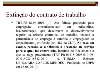 Extinção do contrato de trabalho
     TRT-PR-18-06-2010 (...) Ato faltoso praticado pelo
      empregado,     consubstanciado       em     indisciplina,
      insubordinação, que desvirtuam o desenvolvimento
      regular da relação contratual de trabalho, macula a
      permanência no emprego e autoriza o empregador ao
      despedimento justificado (art. 482 da CLT). No caso em
      exame, recusou-se o Obreiro à prestação de serviço
      para o qual foi contratado. Recurso do Reclamante a
      que se nega provimento (TRT-PR-00418-2008-010-09-
      00-0-ACO-18542-2010 - 1A. TURMA - Relator:
      UBIRAJARA CARLOS MENDES - Publicado no DJPR
      em 18-06-2010).
 