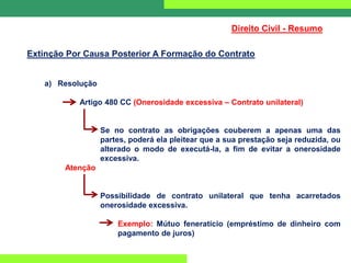 Direito Civil - Resumo
Extinção Por Causa Posterior A Formação do Contrato
a) Resolução
Artigo 480 CC (Onerosidade excessiva – Contrato unilateral)
Se no contrato as obrigações couberem a apenas uma das
partes, poderá ela pleitear que a sua prestação seja reduzida, ou
alterado o modo de executá-la, a fim de evitar a onerosidade
excessiva.
Atenção
Possibilidade de contrato unilateral que tenha acarretados
onerosidade excessiva.
Exemplo: Mútuo feneratício (empréstimo de dinheiro com
pagamento de juros)
 