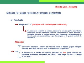 Direito Civil - Resumo
Extinção Por Causa Posterior A Formação do Contrato
a) Resolução
Artigo 477 CC (Exceptio non rite adimpleti contractus)
Se, depois de concluído o contrato, sobrevier a uma das partes contratantes
diminuição em seu patrimônio capaz de comprometer ou tornar duvidosa a
prestação pela qual se obrigou, pode a outra recusar-se à prestação que lhe
incumbe, até que aquela satisfaça a que lhe compete ou dê garantia bastante de
satisfazê-la.
Atenção:
• É Possível renunciar , através da cláusula Solve Et Repete (pague e depois
reclame). Mas esta cláusula deve estar expressa no contrato.
• A renúncia só é válida no contrato paritário. Ela não pode constar nos
contratos de adesão. Se constar ela é nula Vide artigo 424 do CC e artigo
51 do “CDC”
 