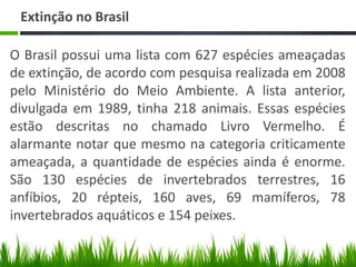 Extinção no Brasil
O Brasil possui uma lista com 627 espécies ameaçadas
de extinção, de acordo com pesquisa realizada em 2008
pelo Ministério do Meio Ambiente. A lista anterior,
divulgada em 1989, tinha 218 animais. Essas espécies
estão descritas no chamado Livro Vermelho. É
alarmante notar que mesmo na categoria criticamente
ameaçada, a quantidade de espécies ainda é enorme.
São 130 espécies de invertebrados terrestres, 16
anfíbios, 20 répteis, 160 aves, 69 mamíferos, 78
invertebrados aquáticos e 154 peixes.
 