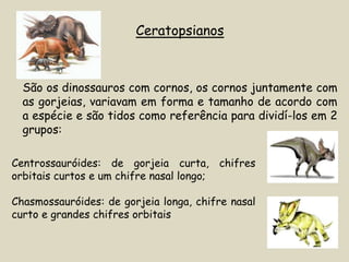 Ceratopsianos



  São os dinossauros com cornos, os cornos juntamente com
  as gorjeias, variavam em forma e tamanho de acordo com
  a espécie e são tidos como referência para dividí-los em 2
  grupos:

Centrossauróides: de gorjeia curta, chifres
orbitais curtos e um chifre nasal longo;

Chasmossauróides: de gorjeia longa, chifre nasal
curto e grandes chifres orbitais
 