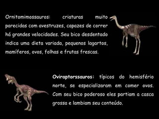 Ornitomimossauros:       criaturas     muito
parecidas com avestruzes, capazes de correr
há grandes velocidades. Seu bico desdentado
indica uma dieta variada, pequenos lagartos,
mamíferos, ovos, folhas e frutas frescas.




                     Oviraptorssauros: típicos do     hemisfério
                     norte, se especializaram em comer ovos.
                     Com seu bico poderoso eles partiam a casca
                     grossa e lambiam seu conteúdo.
 