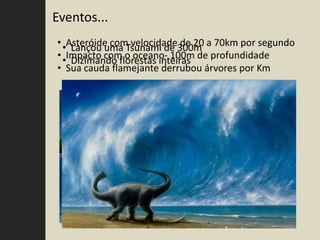 Eventos...
• •Asteróide com velocidade300m a 70km por segundo
    Lançou uma Tsunami de de 20
• •Impacto com o oceano- 100m de profundidade
    Dizimando florestas inteiras
• Sua cauda flamejante derrubou árvores por Km
 