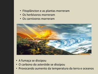 • Fitoplâncton e as plantas morreram
  • Os herbívoros morreram
  • Os carnívoros morreram




• A fumaça se dissipou
• O carbono do asteróide se dissipou
• Provocando aumento da temperatura da terra e oceanos
 