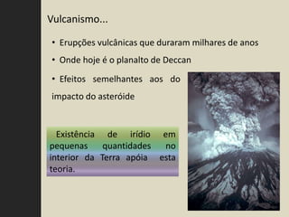 Vulcanismo...

• Erupções vulcânicas que duraram milhares de anos
• Onde hoje é o planalto de Deccan
• Efeitos semelhantes aos do
impacto do asteróide


  Existência de irídio em
pequenas     quantidades no
interior da Terra apóia esta
teoria.
 