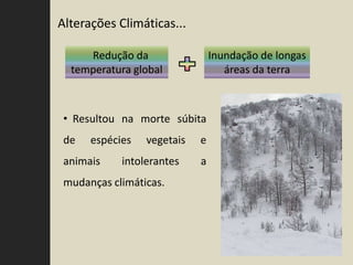Alterações Climáticas...

     Redução da                 Inundação de longas
  temperatura global               áreas da terra



 • Resultou na morte súbita
 de   espécies   vegetais   e
 animais    intolerantes    a
 mudanças climáticas.
 