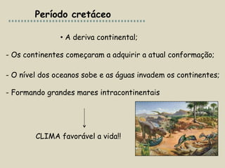 Período cretáceo

               • A deriva continental;

- Os continentes começaram a adquirir a atual conformação;

- O nível dos oceanos sobe e as águas invadem os continentes;

- Formando grandes mares intracontinentais




        CLIMA favorável a vida!!
 
