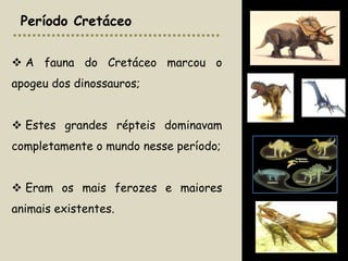 Período Cretáceo


 A fauna do Cretáceo marcou o
apogeu dos dinossauros;


 Estes grandes répteis dominavam
completamente o mundo nesse período;


 Eram os mais ferozes e maiores
animais existentes.
 