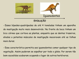 Ornitópodes
                                      Iguanodontes
                             EVOLUÇÃO

- Esses bípedes-quadrúpedes de até 4 toneladas tinham um aparelho
de mastigação muito mais desenvolvido. Na frente da boca tinham um
bico córneo que cortava as plantas, enquanto que os dentes traseiros,
aliados a potentes músculos de mastigação maceravam até as folhas
mais duras;

- Essa característica permitia aos iguanodontes comer qualquer tipo de
vegetação. Assim puderam se espalhar por todo o globo. Por serem tão
bem-sucedidos acabaram ocupando o lugar de outros herbívoros.
 