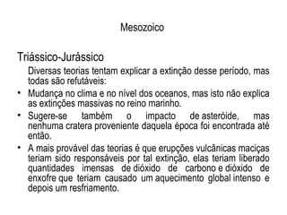 Mesozoico

Triássico-Jurássico
  Diversas teorias tentam explicar a extinção desse período, mas
  todas são refutáveis:
• Mudança no clima e no nível dos oceanos, mas isto não explica
  as extinções massivas no reino marinho.
• Sugere-se também o impacto de asteróide, mas
  nenhuma cratera proveniente daquela época foi encontrada até
  então.
• A mais provável das teorias é que erupções vulcânicas maciças
  teriam sido responsáveis por tal extinção, elas teriam liberado
  quantidades imensas de dióxido de carbono e dióxido de
  enxofre que teriam causado um aquecimento global intenso e
  depois um resfriamento.
 