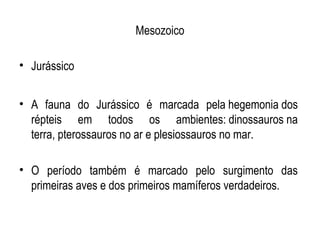 Mesozoico

• Jurássico


• A fauna do Jurássico é marcada pela hegemonia dos
  répteis em todos os ambientes: dinossauros na
  terra, pterossauros no ar e plesiossauros no mar.

• O período também é marcado pelo surgimento das
  primeiras aves e dos primeiros mamíferos verdadeiros.
 