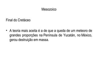 Mesozoico

Final do Cretáceo

• A teoria mais aceita é a de que a queda de um meteoro de
  grandes proporções na Península de Yucatán, no México,
  gerou destruição em massa.
 