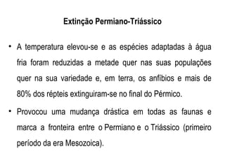 Extinção Permiano-Triássico

• A temperatura elevou-se e as espécies adaptadas à água
  fria foram reduzidas a metade quer nas suas populações
  quer na sua variedade e, em terra, os anfíbios e mais de
  80% dos répteis extinguiram-se no final do Pérmico.
• Provocou uma mudança drástica em todas as faunas e
  marca a fronteira entre o Permiano e o Triássico (primeiro
  período da era Mesozoica).
 