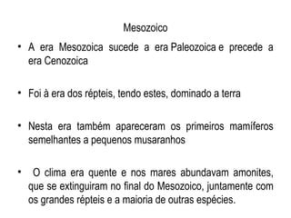Mesozoico
• A era Mesozoica sucede a era Paleozoica e precede a
  era Cenozoica

• Foi à era dos répteis, tendo estes, dominado a terra

• Nesta era também apareceram os primeiros mamíferos
  semelhantes a pequenos musaranhos

•    O clima era quente e nos mares abundavam amonites,
    que se extinguiram no final do Mesozoico, juntamente com
    os grandes répteis e a maioria de outras espécies.
 
