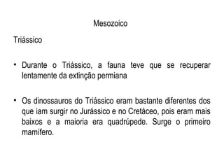 Mesozoico
Triássico

• Durante o Triássico, a fauna teve que se recuperar
  lentamente da extinção permiana

• Os dinossauros do Triássico eram bastante diferentes dos
  que iam surgir no Jurássico e no Cretáceo, pois eram mais
  baixos e a maioria era quadrúpede. Surge o primeiro
  mamífero.
 