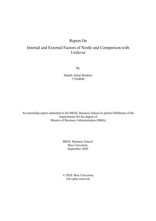 Report On
Internal and External Factors of Nestle and Comparison with
Unilever
By
Shaikh Afnan Birahim
17264040
An internship report submitted to the BRAC Business School in partial fulfillment of the
requirements for the degree of
Masters of Business Administration (MBA)
BRAC Business School
Brac University
September 2020
© 2020. Brac University
All rights reserved.
 