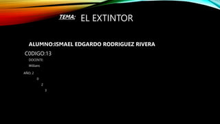 EL EXTINTOR
ALUMNO:ISMAEL EDGARDO RODRIGUEZ RIVERA
TEMA:
DOCENTE:
Willians
C0DIGO:13
AÑO; 2
0
2
3
 